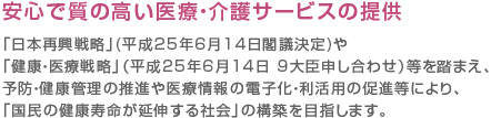 安心で質の高い医療・介護サービスの提供「日本再興戦略」(平成25年6月14日閣議決定)や「健康・医療戦略」（平成25年6月14日 9大臣申し合わせ）等を踏まえ、予防・健康管理の推進や医療情報の電子化・利活用の促進等により、「国民の健康寿命が延伸する社会」の構築を目指します。