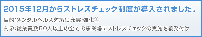 2015年12月からストレスチェック制度が導入されました。目的：メンタルヘルス対策の充実・強化等対象：従業員数50人以上の全ての事業場にストレスチェックの実施を義務付け