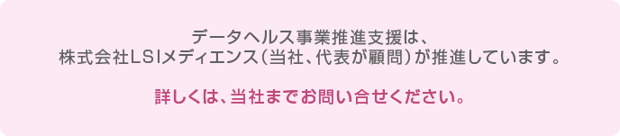 データヘルス事業推進支援は、株式会社LSIメディエンス（当社、代表が顧問）が推進しています。詳しくは、当社までお問い合せください。