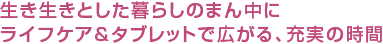 生き生きとした暮らしのまん中にライフケア＆タブレットで広がる、充実の時間